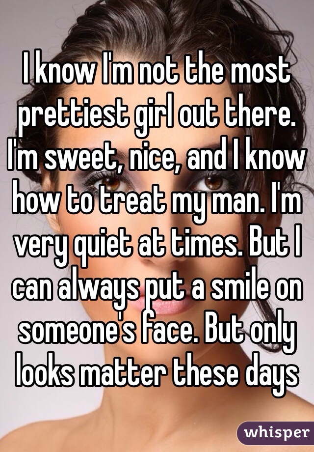 I know I'm not the most prettiest girl out there. I'm sweet, nice, and I know how to treat my man. I'm very quiet at times. But I can always put a smile on someone's face. But only looks matter these days 