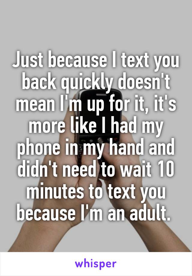 Just because I text you back quickly doesn't mean I'm up for it, it's more like I had my phone in my hand and didn't need to wait 10 minutes to text you because I'm an adult. 