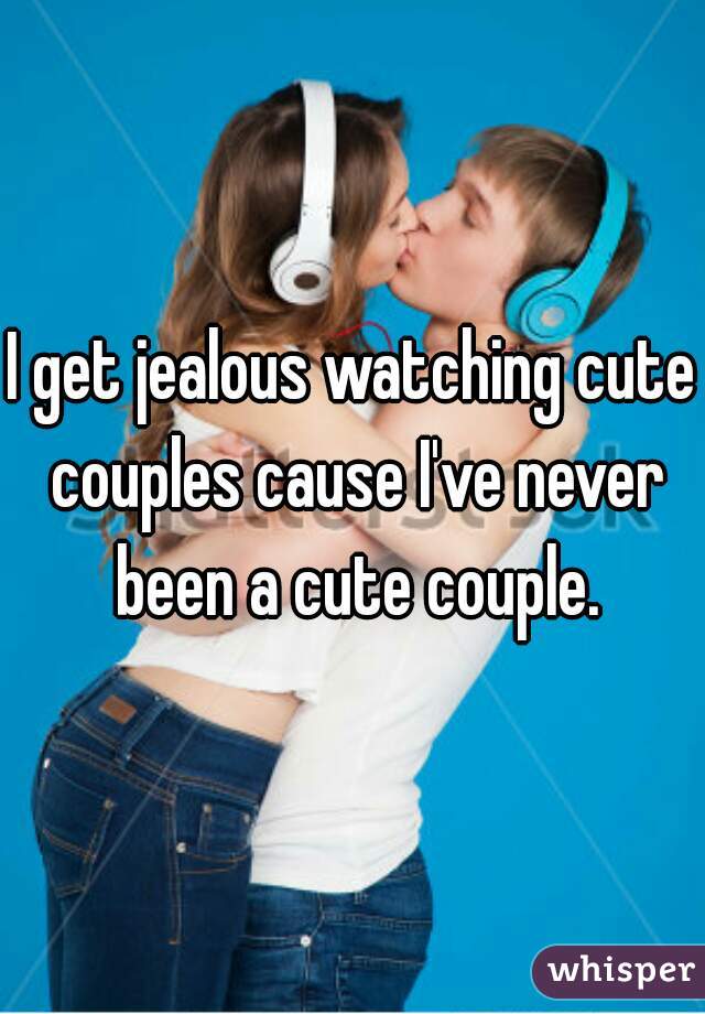 I get jealous watching cute couples cause I've never been a cute couple.