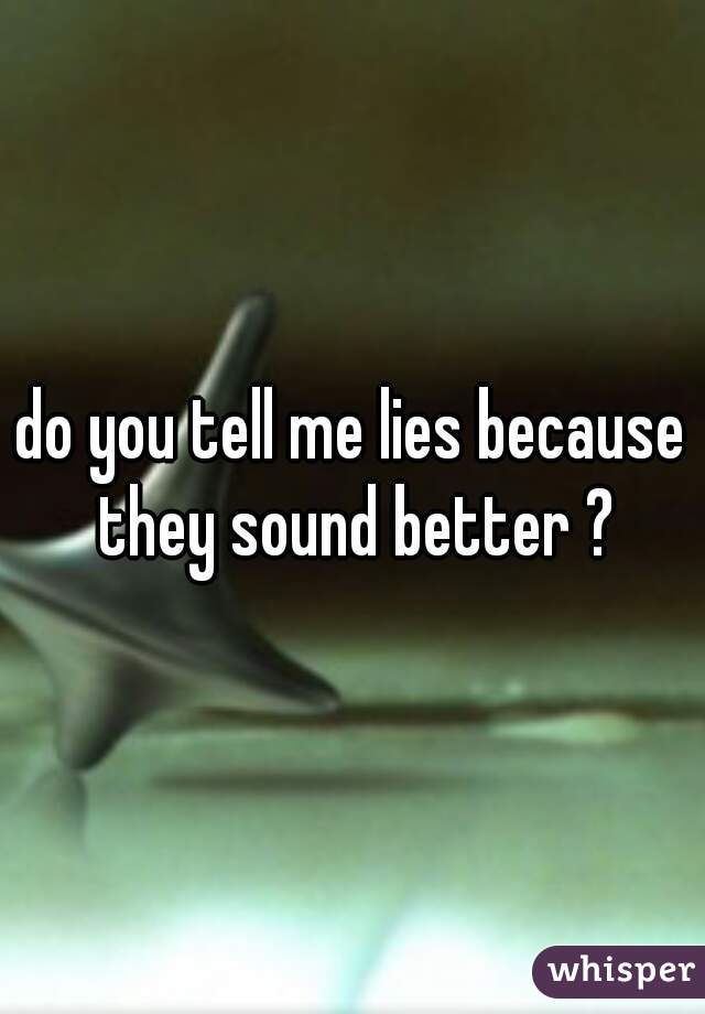 do you tell me lies because they sound better ?