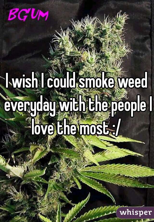 I wish I could smoke weed everyday with the people I love the most :/ 
