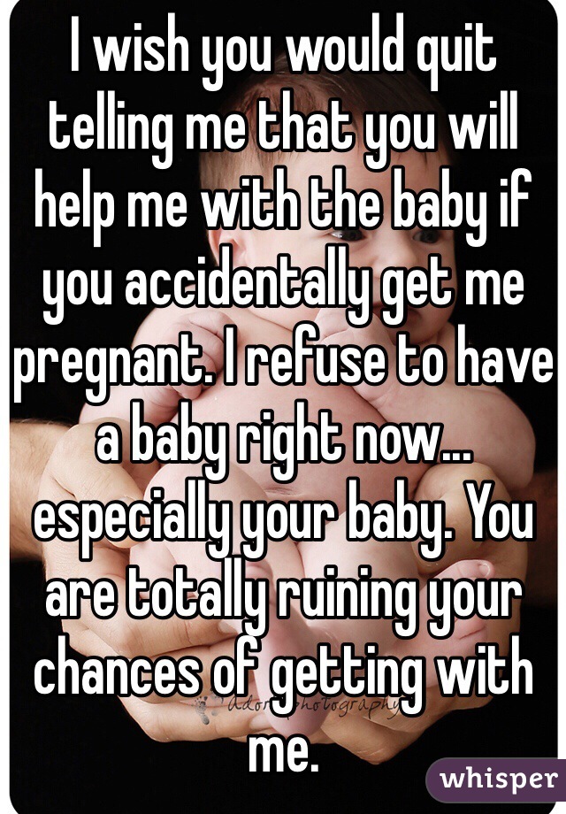 I wish you would quit telling me that you will help me with the baby if you accidentally get me pregnant. I refuse to have a baby right now... especially your baby. You are totally ruining your chances of getting with me. 