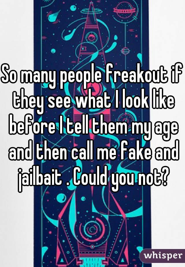 So many people freakout if they see what I look like before I tell them my age and then call me fake and jailbait . Could you not?