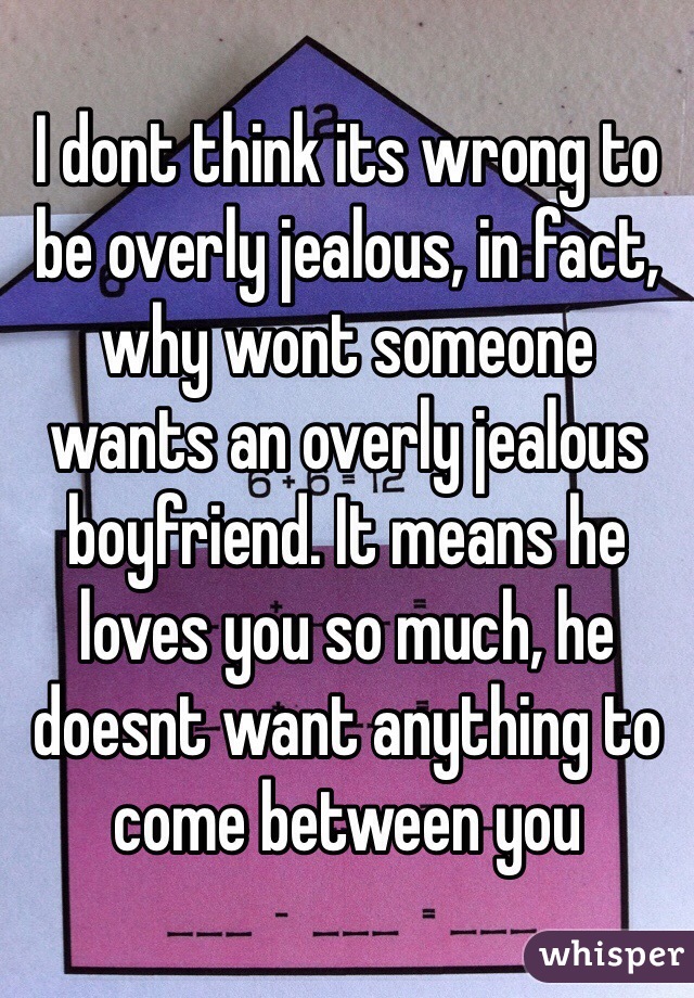 I dont think its wrong to be overly jealous, in fact, why wont someone wants an overly jealous boyfriend. It means he loves you so much, he doesnt want anything to come between you