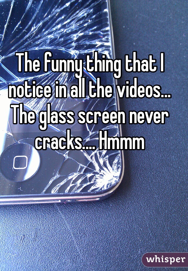 The funny thing that I notice in all the videos... The glass screen never cracks.... Hmmm