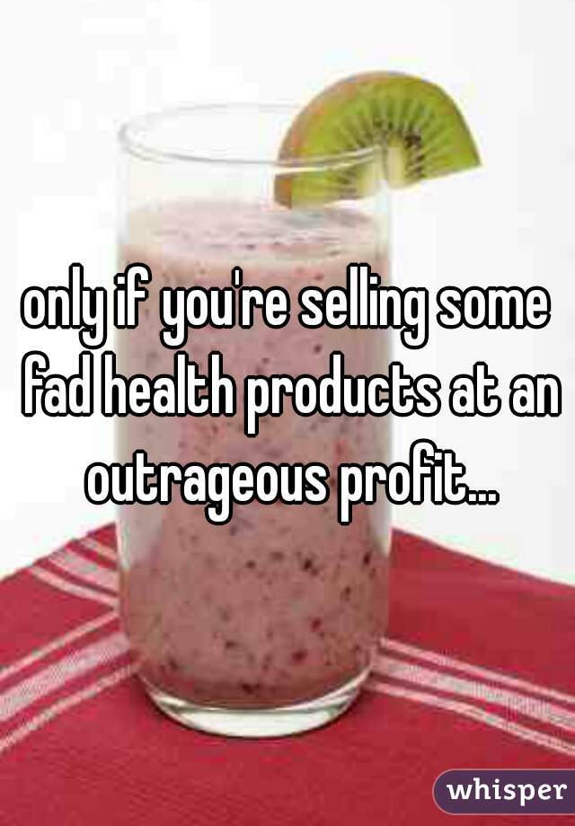 only if you're selling some fad health products at an outrageous profit...