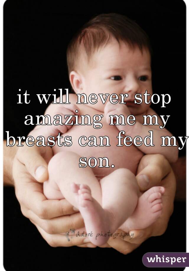 it will never stop amazing me my breasts can feed my son.