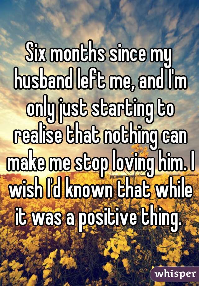 Six months since my husband left me, and I'm only just starting to realise that nothing can make me stop loving him. I wish I'd known that while it was a positive thing. 