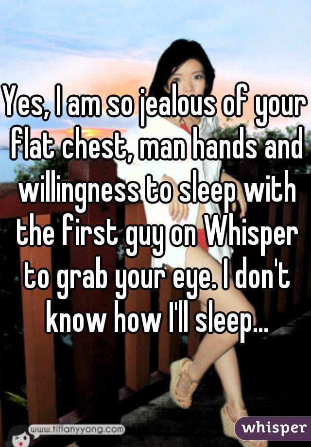 Yes, I am so jealous of your flat chest, man hands and willingness to sleep with the first guy on Whisper to grab your eye. I don't know how I'll sleep...