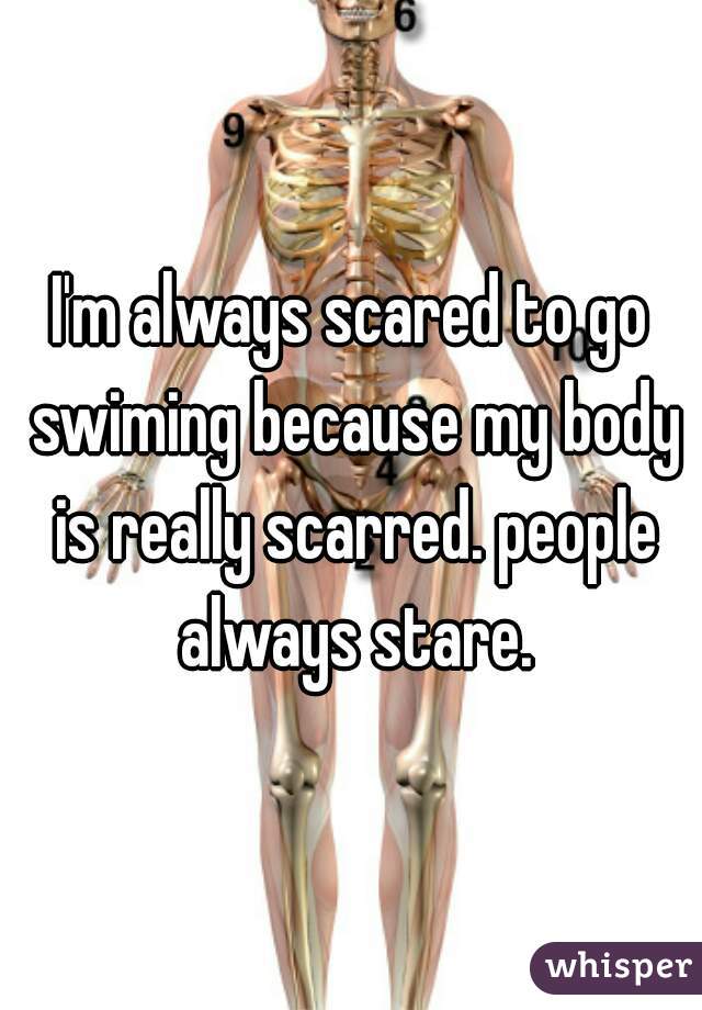 I'm always scared to go swiming because my body is really scarred. people always stare.