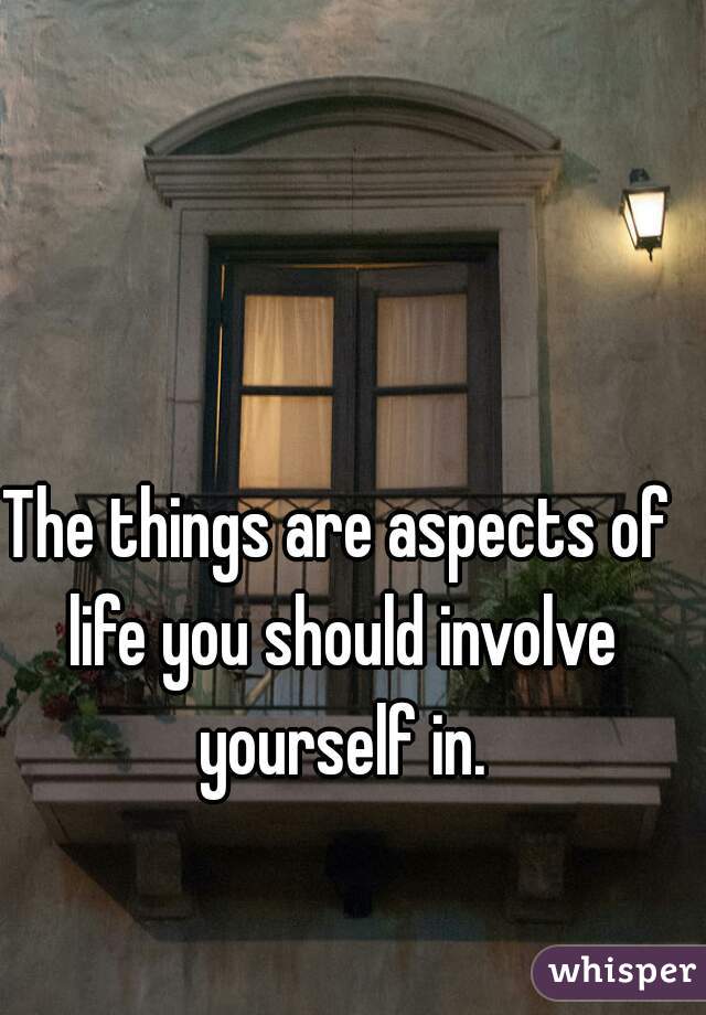 The things are aspects of life you should involve yourself in.