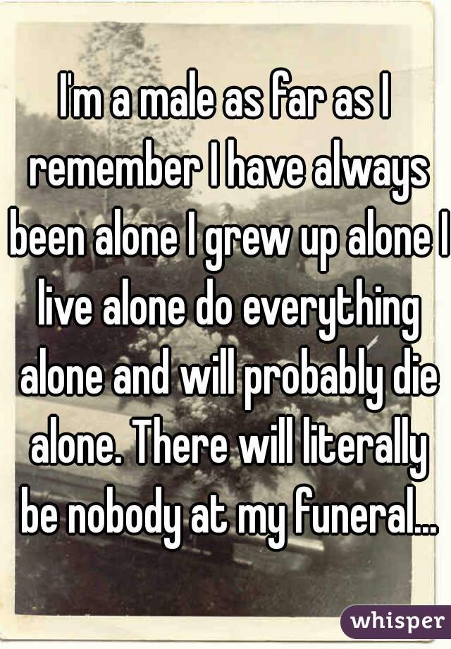 I'm a male as far as I remember I have always been alone I grew up alone I live alone do everything alone and will probably die alone. There will literally be nobody at my funeral...