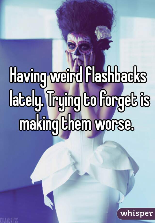 Having weird flashbacks lately. Trying to forget is making them worse.  
