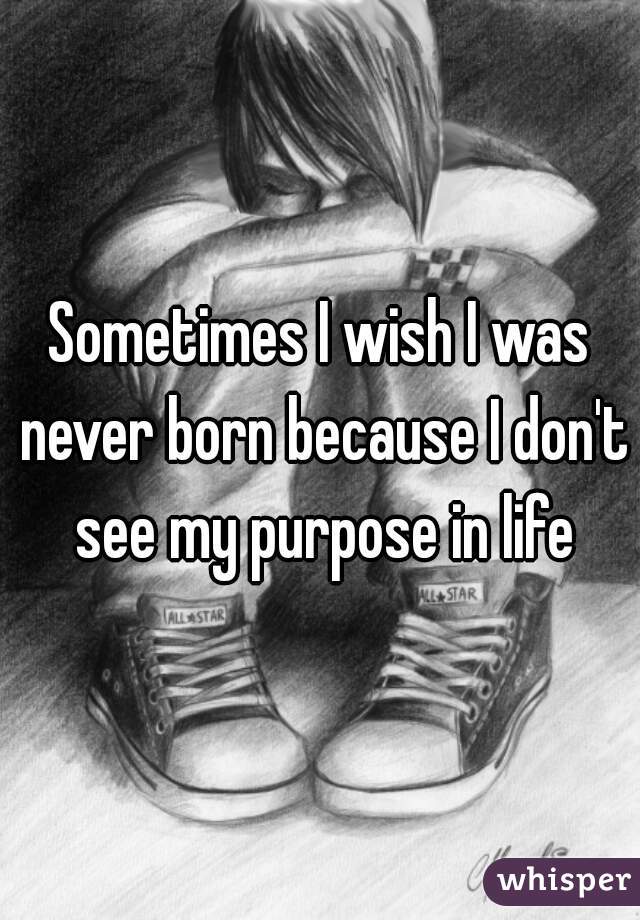 Sometimes I wish I was never born because I don't see my purpose in life