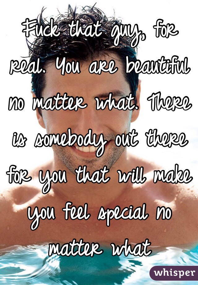 Fuck that guy, for real. You are beautiful no matter what. There is somebody out there for you that will make you feel special no matter what 