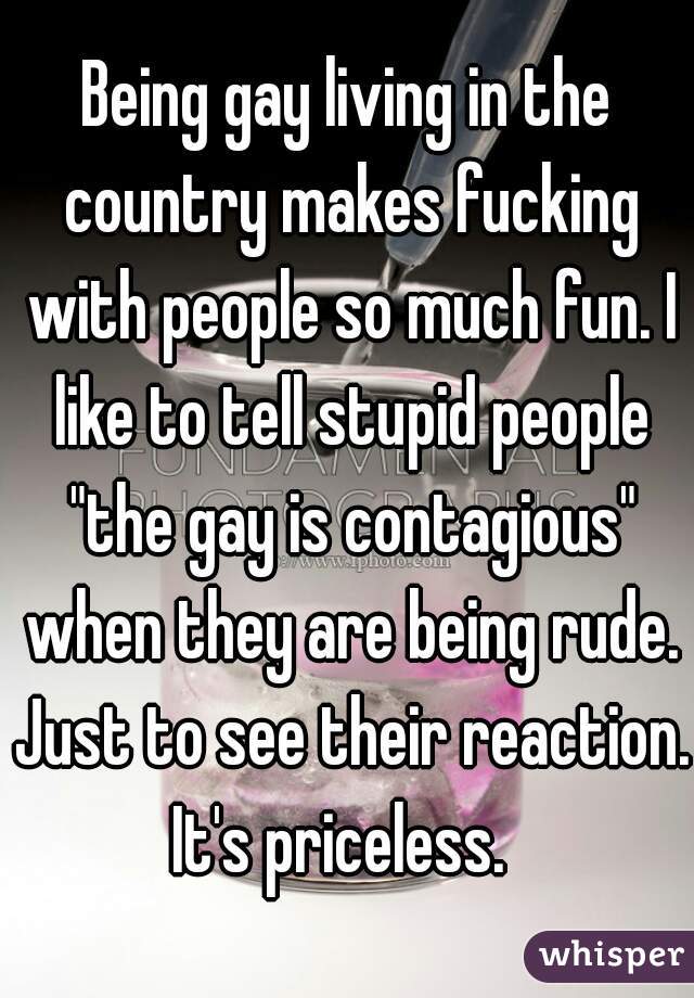 Being gay living in the country makes fucking with people so much fun. I like to tell stupid people "the gay is contagious" when they are being rude. Just to see their reaction. It's priceless.  