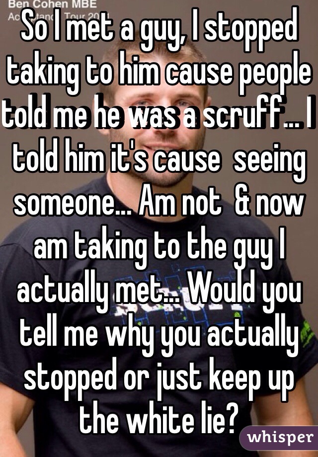 So I met a guy, I stopped taking to him cause people told me he was a scruff... I told him it's cause  seeing someone... Am not  & now am taking to the guy I actually met... Would you tell me why you actually stopped or just keep up the white lie?