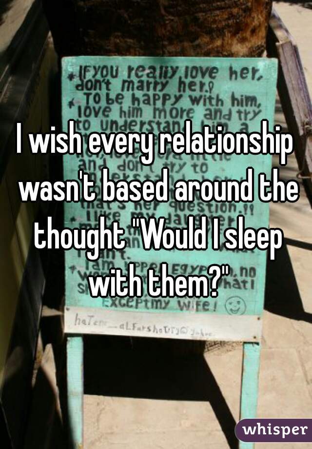 I wish every relationship wasn't based around the thought "Would I sleep with them?"