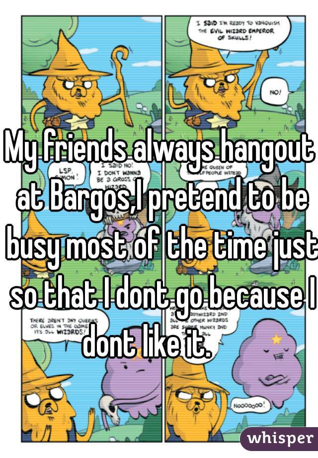 My friends always hangout at Bargos,I pretend to be busy most of the time just so that I dont go because I dont like it.     