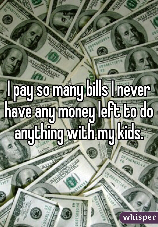 I pay so many bills I never have any money left to do anything with my kids.