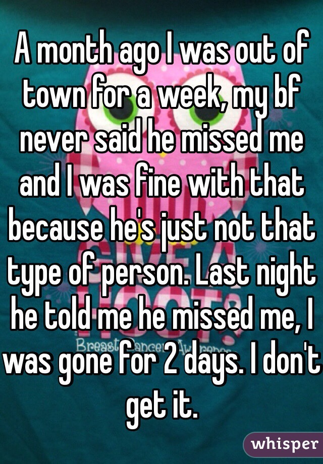 A month ago I was out of town for a week, my bf never said he missed me and I was fine with that because he's just not that type of person. Last night he told me he missed me, I was gone for 2 days. I don't get it. 