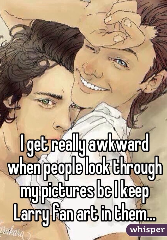 I get really awkward when people look through my pictures bc I keep Larry fan art in them...