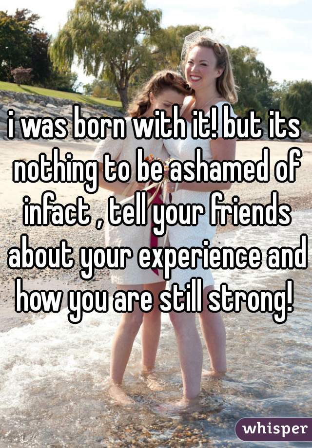 i was born with it! but its nothing to be ashamed of infact , tell your friends about your experience and how you are still strong! 