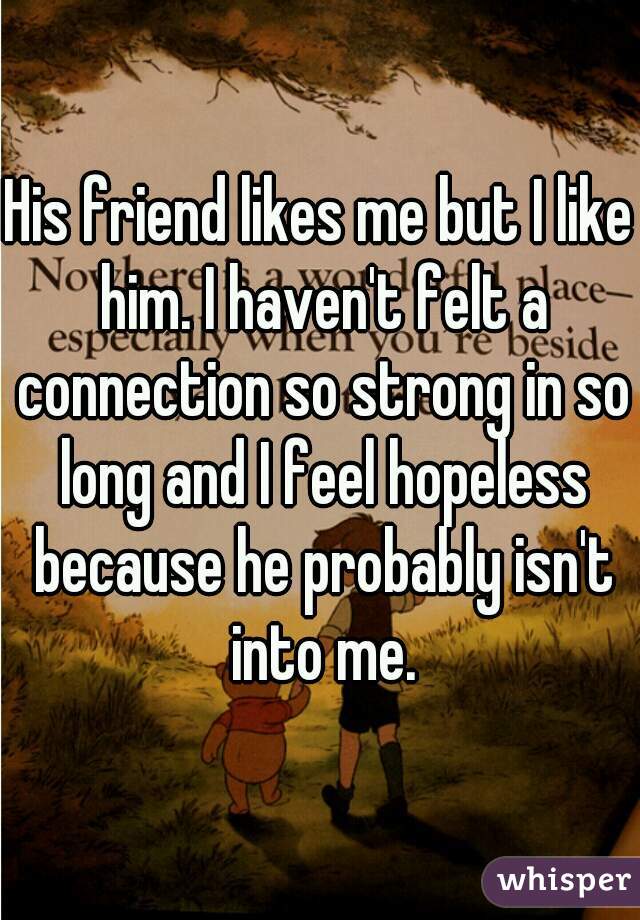 His friend likes me but I like him. I haven't felt a connection so strong in so long and I feel hopeless because he probably isn't into me.