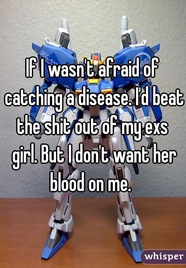 If I wasn't afraid of catching a disease. I'd beat the shit out of my exs  girl. But I don't want her blood on me.  