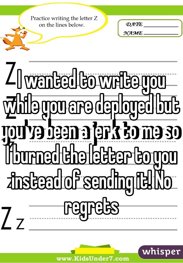 I wanted to write you while you are deployed but you've been a jerk to me so I burned the letter to you instead of sending it! No regrets