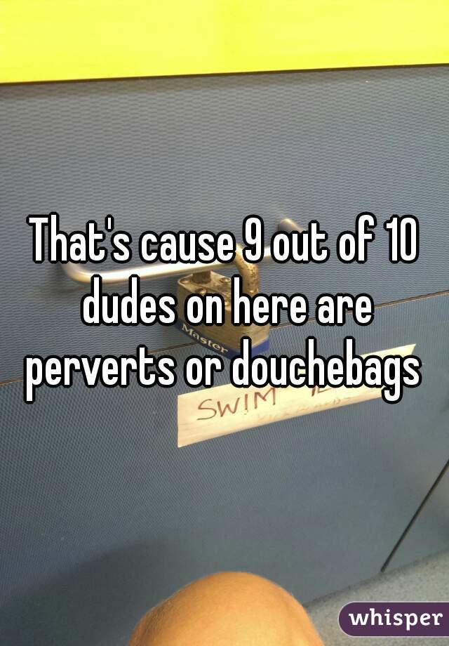 That's cause 9 out of 10 dudes on here are perverts or douchebags 