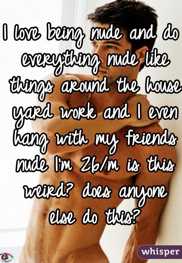 I love being nude and do everything nude like things around the house yard work and I even hang with my friends nude I'm 26/m is this weird? does anyone else do this?