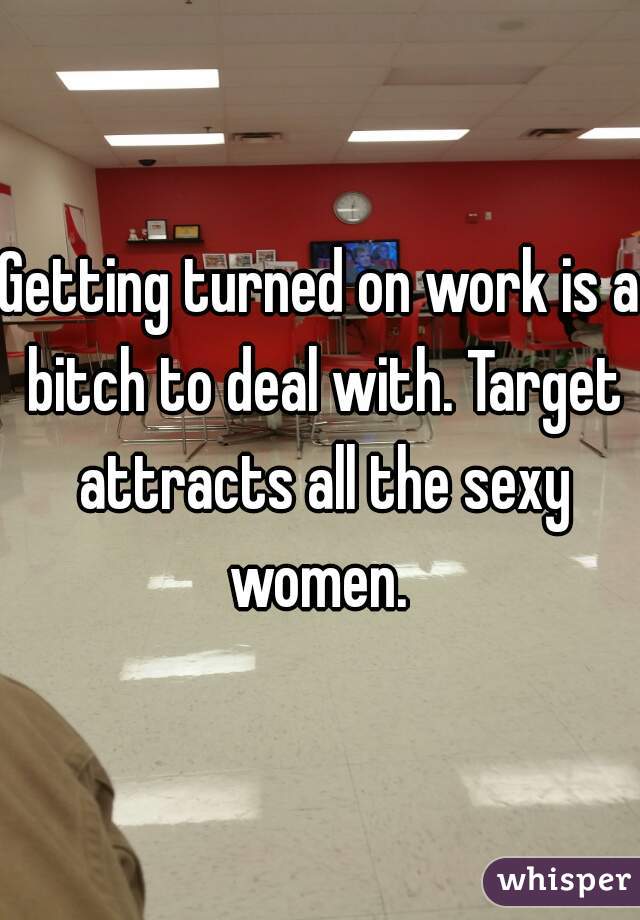 Getting turned on work is a bitch to deal with. Target attracts all the sexy women. 