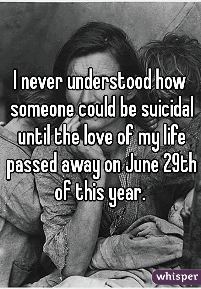 I never understood how someone could be suicidal until the love of my life passed away on June 29th of this year. 