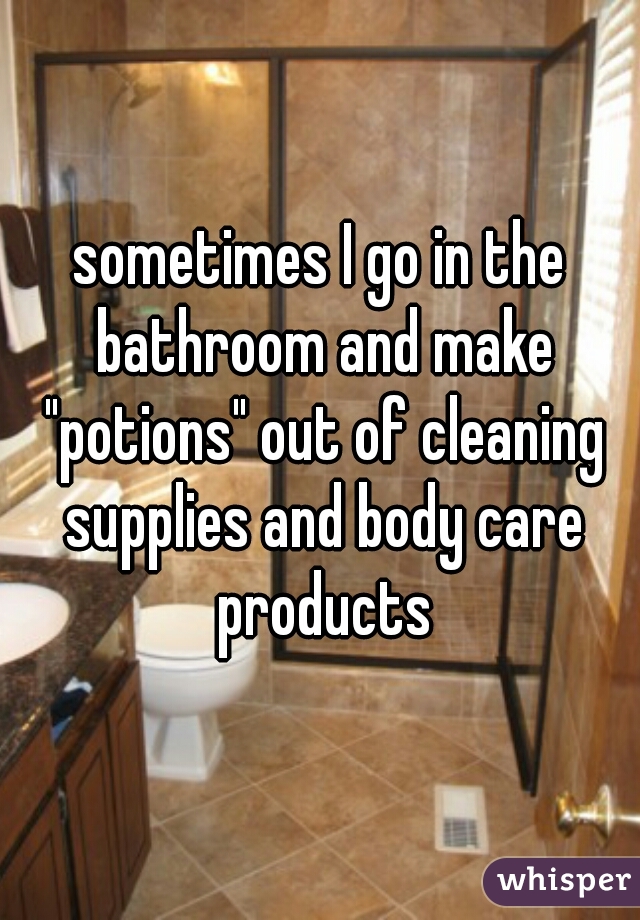 sometimes I go in the bathroom and make "potions" out of cleaning supplies and body care products
