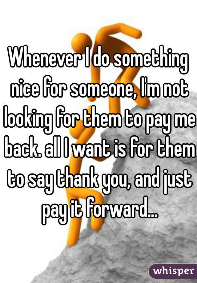 Whenever I do something nice for someone, I'm not looking for them to pay me back. all I want is for them to say thank you, and just pay it forward...