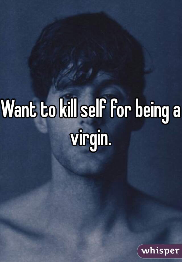 Want to kill self for being a virgin. 