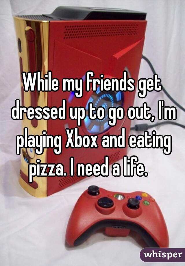 While my friends get dressed up to go out, I'm playing Xbox and eating pizza. I need a life.   