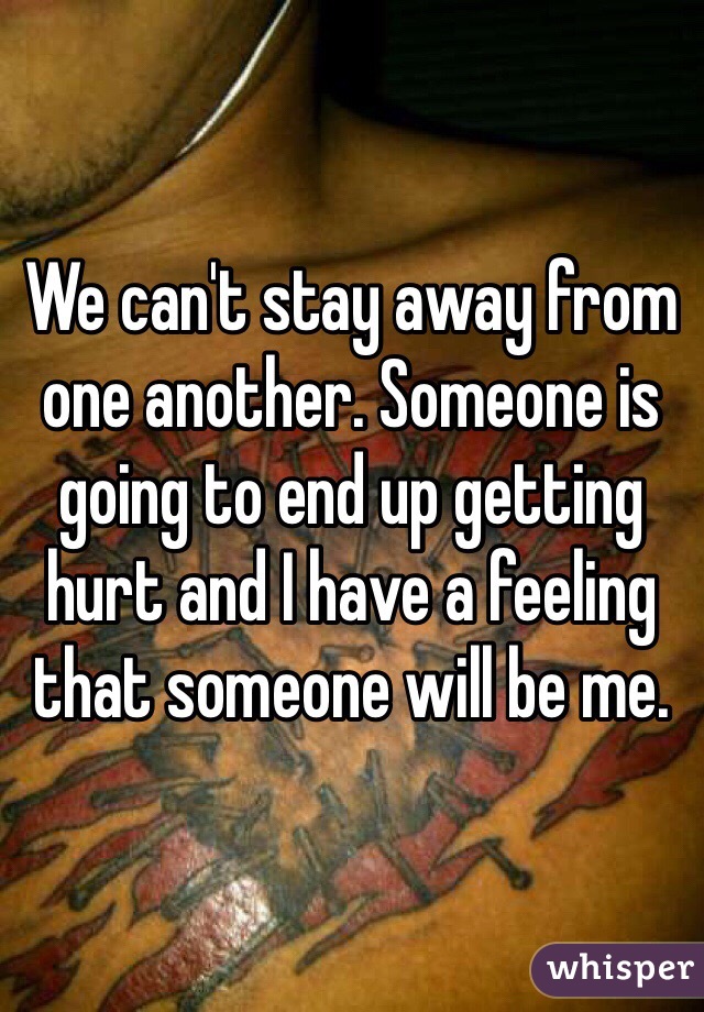 We can't stay away from one another. Someone is going to end up getting hurt and I have a feeling that someone will be me. 