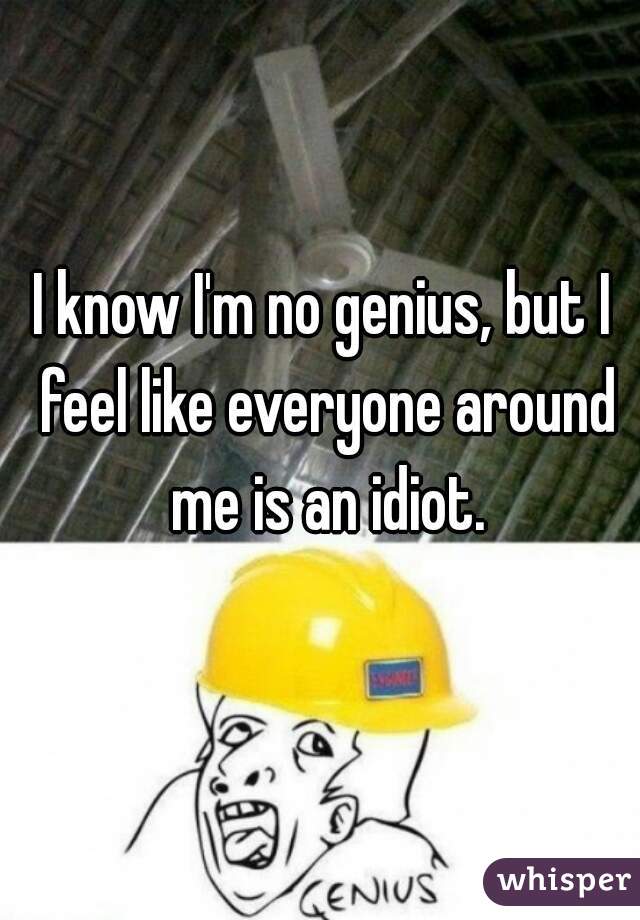 I know I'm no genius, but I feel like everyone around me is an idiot.