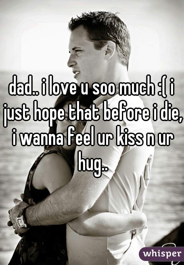 dad.. i love u soo much :( i just hope that before i die, i wanna feel ur kiss n ur hug..