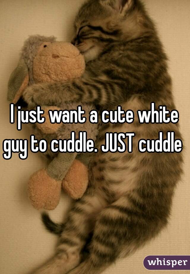 I just want a cute white guy to cuddle. JUST cuddle  