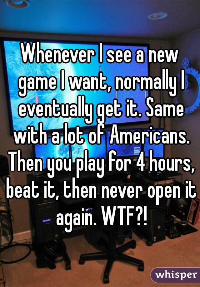 Whenever I see a new game I want, normally I eventually get it. Same with a lot of Americans. Then you play for 4 hours, beat it, then never open it again. WTF?!