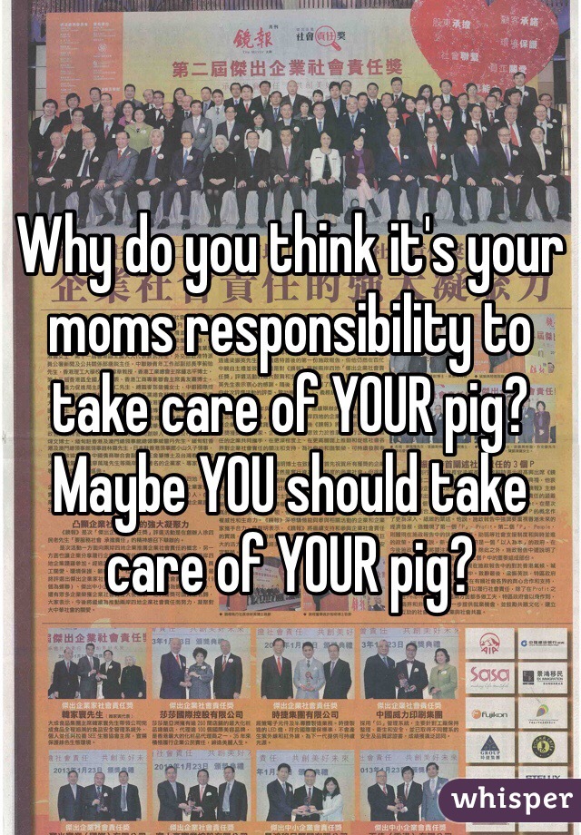 Why do you think it's your moms responsibility to take care of YOUR pig? Maybe YOU should take care of YOUR pig?