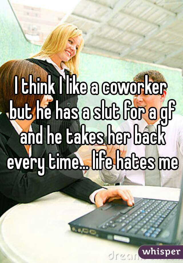 I think I like a coworker but he has a slut for a gf and he takes her back every time... life hates me