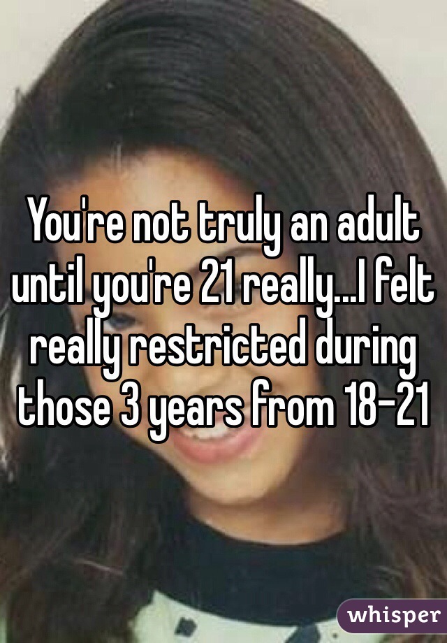 You're not truly an adult until you're 21 really...I felt really restricted during those 3 years from 18-21