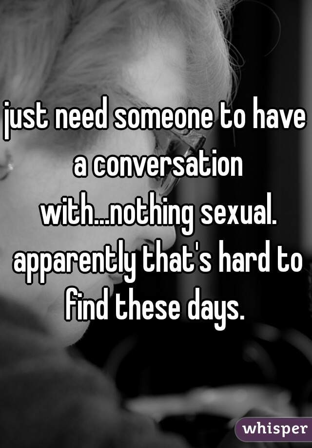 just need someone to have a conversation with...nothing sexual. apparently that's hard to find these days. 