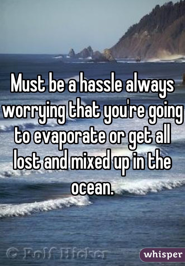 Must be a hassle always worrying that you're going to evaporate or get all lost and mixed up in the ocean.