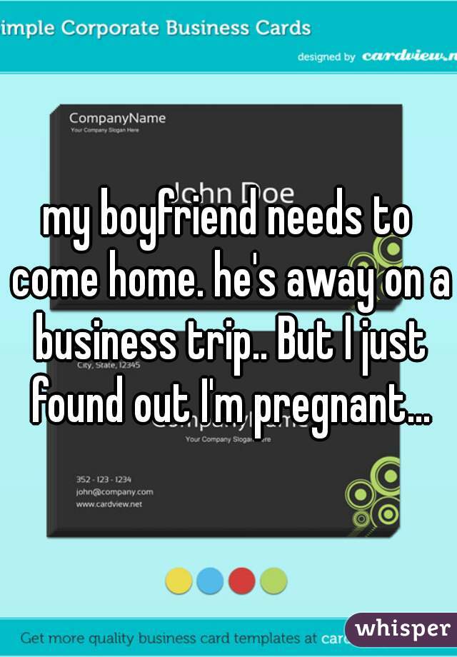 my boyfriend needs to come home. he's away on a business trip.. But I just found out I'm pregnant...