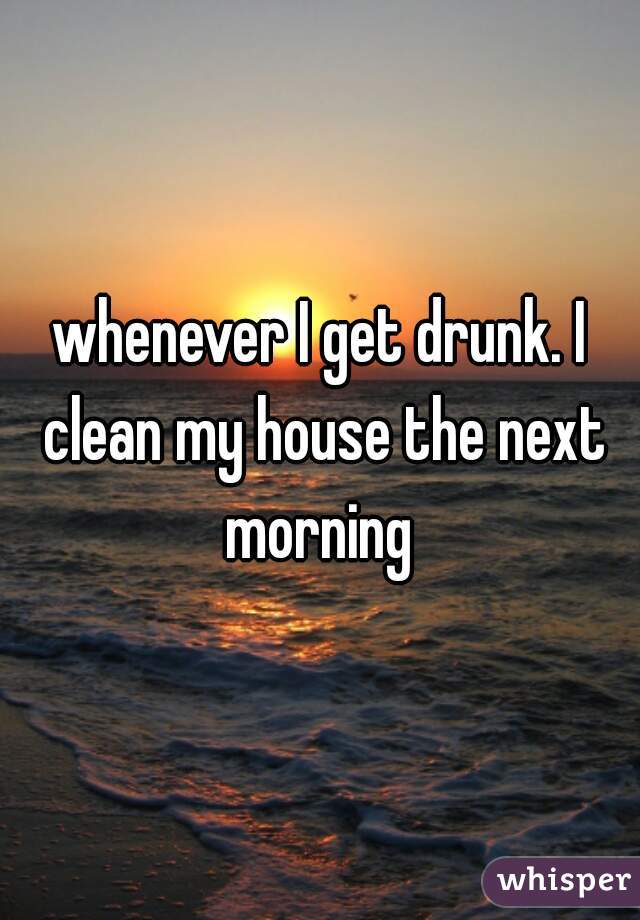 whenever I get drunk. I clean my house the next morning 